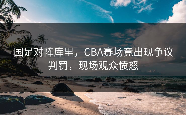 国足对阵库里，CBA赛场竟出现争议判罚，现场观众愤怒