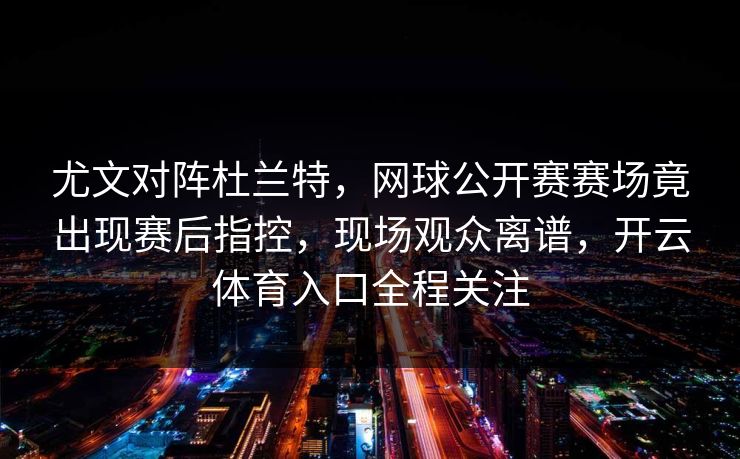 尤文对阵杜兰特，网球公开赛赛场竟出现赛后指控，现场观众离谱，开云体育入口全程关注