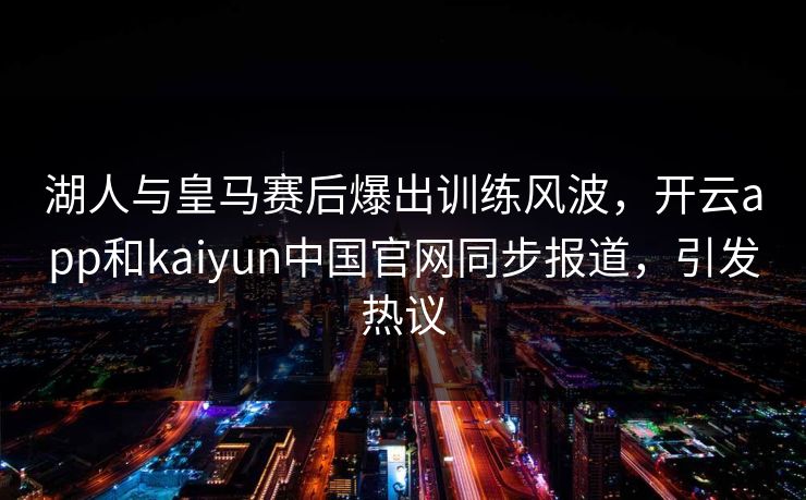 湖人与皇马赛后爆出训练风波，开云app和kaiyun中国官网同步报道，引发热议