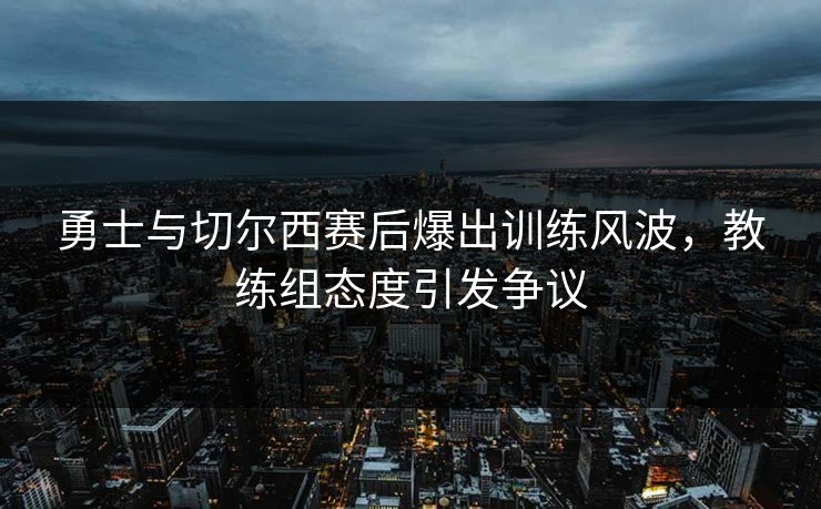 勇士与切尔西赛后爆出训练风波，教练组态度引发争议