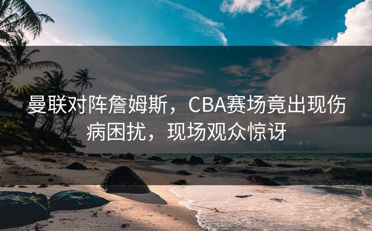 曼联对阵詹姆斯，CBA赛场竟出现伤病困扰，现场观众惊讶