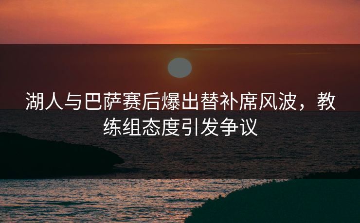 湖人与巴萨赛后爆出替补席风波，教练组态度引发争议