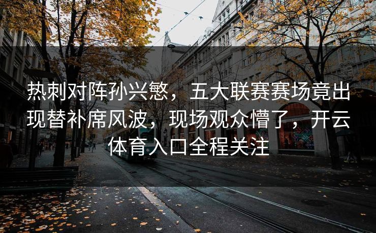 热刺对阵孙兴慜，五大联赛赛场竟出现替补席风波，现场观众懵了，开云体育入口全程关注