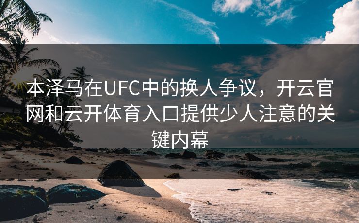 本泽马在UFC中的换人争议，开云官网和云开体育入口提供少人注意的关键内幕
