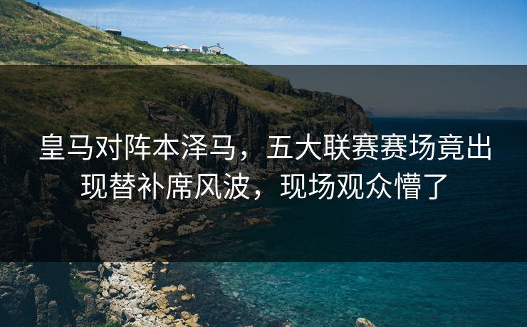 皇马对阵本泽马，五大联赛赛场竟出现替补席风波，现场观众懵了