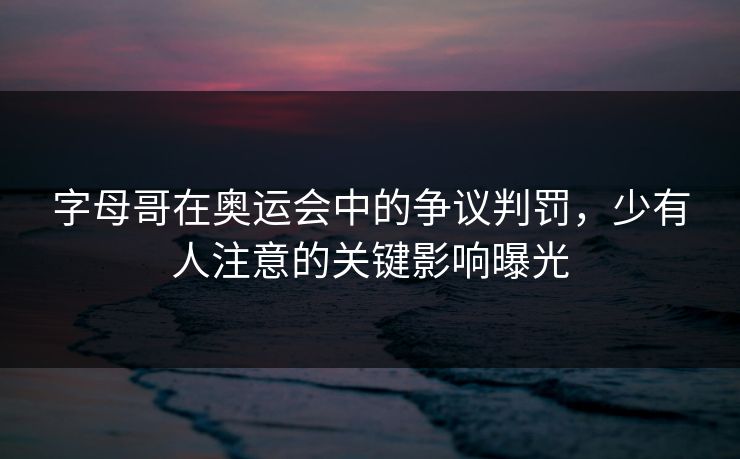 字母哥在奥运会中的争议判罚，少有人注意的关键影响曝光