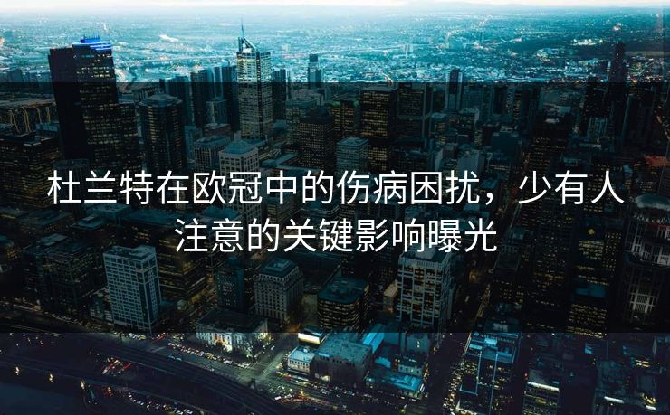 杜兰特在欧冠中的伤病困扰，少有人注意的关键影响曝光