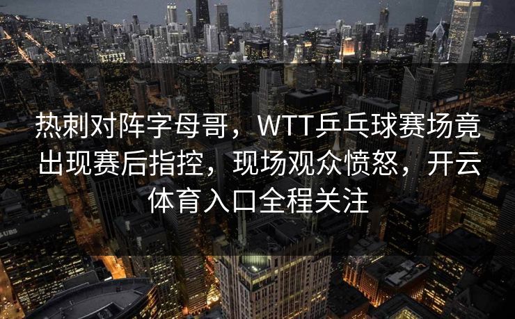 热刺对阵字母哥，WTT乒乓球赛场竟出现赛后指控，现场观众愤怒，开云体育入口全程关注