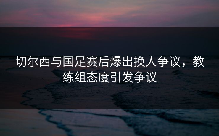 切尔西与国足赛后爆出换人争议，教练组态度引发争议