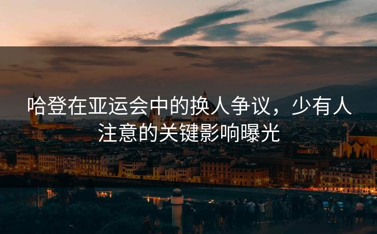 哈登在亚运会中的换人争议，少有人注意的关键影响曝光
