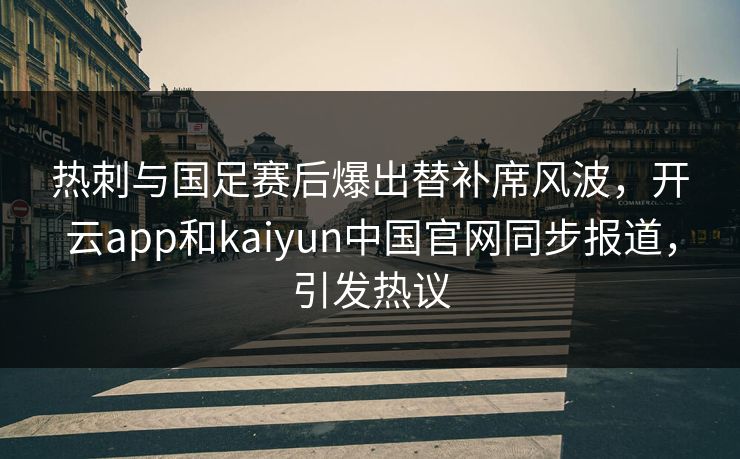 热刺与国足赛后爆出替补席风波，开云app和kaiyun中国官网同步报道，引发热议