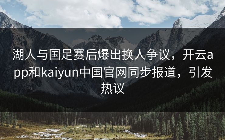 湖人与国足赛后爆出换人争议，开云app和kaiyun中国官网同步报道，引发热议
