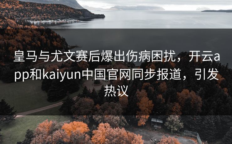 皇马与尤文赛后爆出伤病困扰，开云app和kaiyun中国官网同步报道，引发热议
