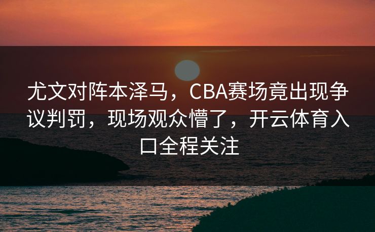 尤文对阵本泽马，CBA赛场竟出现争议判罚，现场观众懵了，开云体育入口全程关注