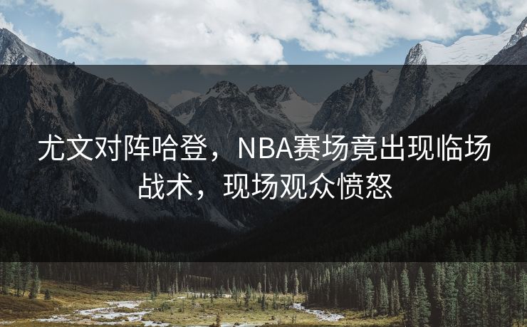 尤文对阵哈登，NBA赛场竟出现临场战术，现场观众愤怒