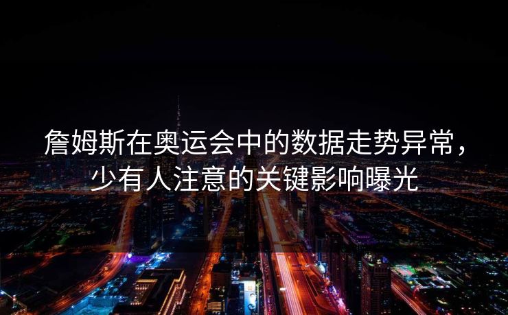 詹姆斯在奥运会中的数据走势异常，少有人注意的关键影响曝光
