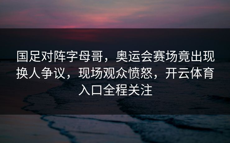 国足对阵字母哥，奥运会赛场竟出现换人争议，现场观众愤怒，开云体育入口全程关注