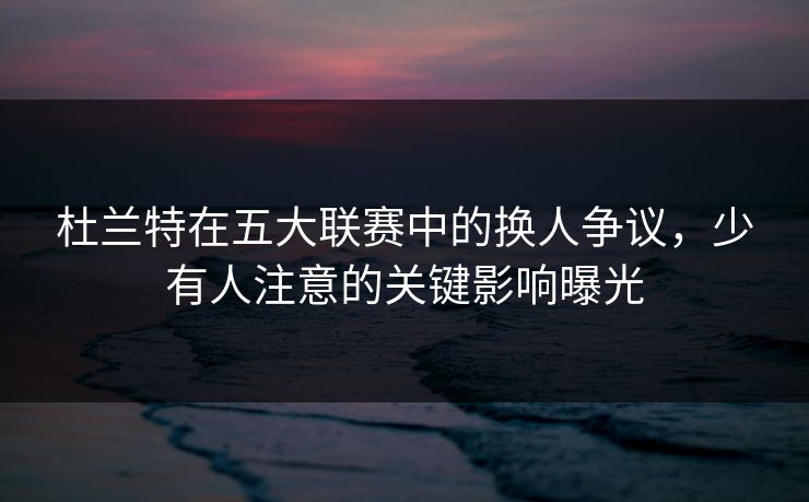 杜兰特在五大联赛中的换人争议，少有人注意的关键影响曝光