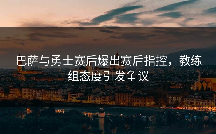 巴萨与勇士赛后爆出赛后指控，教练组态度引发争议