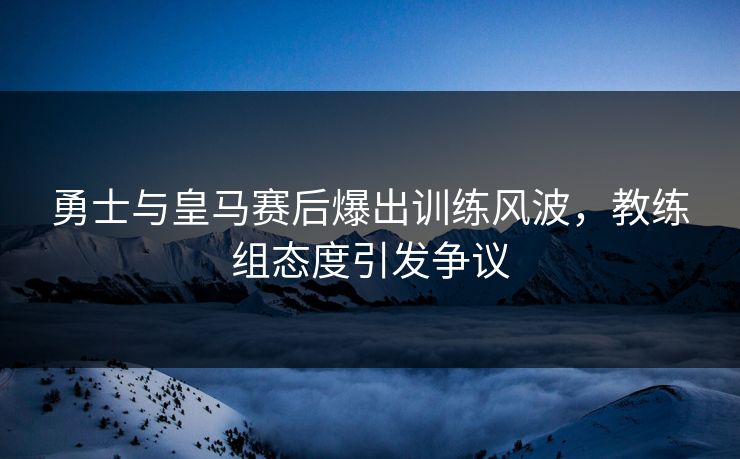 勇士与皇马赛后爆出训练风波，教练组态度引发争议