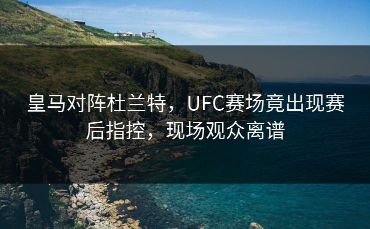 皇马对阵杜兰特，UFC赛场竟出现赛后指控，现场观众离谱