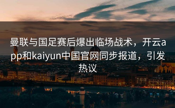 曼联与国足赛后爆出临场战术，开云app和kaiyun中国官网同步报道，引发热议