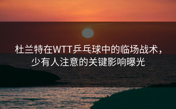 杜兰特在WTT乒乓球中的临场战术，少有人注意的关键影响曝光