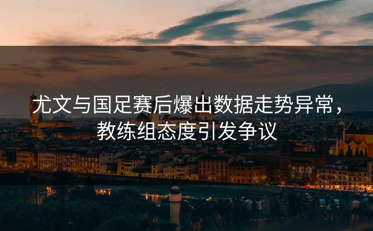 尤文与国足赛后爆出数据走势异常，教练组态度引发争议
