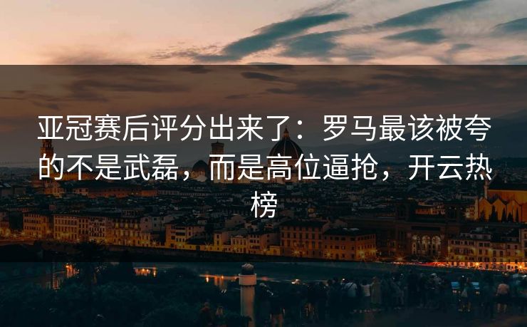 亚冠赛后评分出来了：罗马最该被夸的不是武磊，而是高位逼抢，开云热榜
